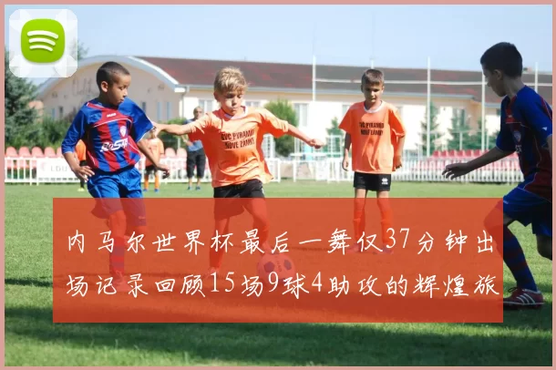 内马尔世界杯最后一舞仅37分钟出场记录回顾15场9球4助攻的辉煌旅程